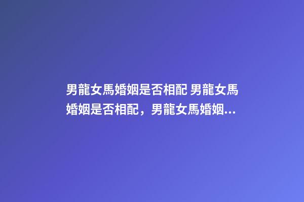 男龍女馬婚姻是否相配 男龍女馬婚姻是否相配，男龍女馬婚姻相配好嗎？-第1張-觀點-玄機派